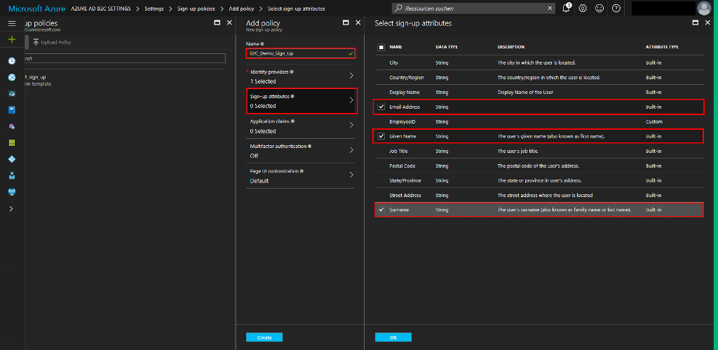 Microsoft Azure up policies B. onmicrosoft.com Upload Policy l_sign_up template AZURE AD B2C SETTINGS Settings Sign-up policies > Add policy > Select sign-up attributes X Add policy New sign-up policy Name B2C_Demo_Sign_Up Identity providers 1 Selected Sign-up attributes O Selected Application claims O Selected Multifactor authentication Off Page UI customization Default X p Ressourcen suchen Select sign-up attributes O O O > > > City Country/Region Display Name Email Address EmployeeID Given Name Job Title Postal Code State/Province Street Address Sumame DATA TYPE String String String String String String String String String String String DESCRIPTION The city in which the user is located. The country/region in which the user is located. Display Name of the User The user's given name (also known as first name). The user's job title. The postal code of the users address. The state or province in users address. The street address where the user is located The user's surname (also known as family name or last name). ATTRIBUTE TYPE Built-in Built-in Built-in Built-in Custom Built-in Built-in Built-in Built-in Built-in Built-in 
